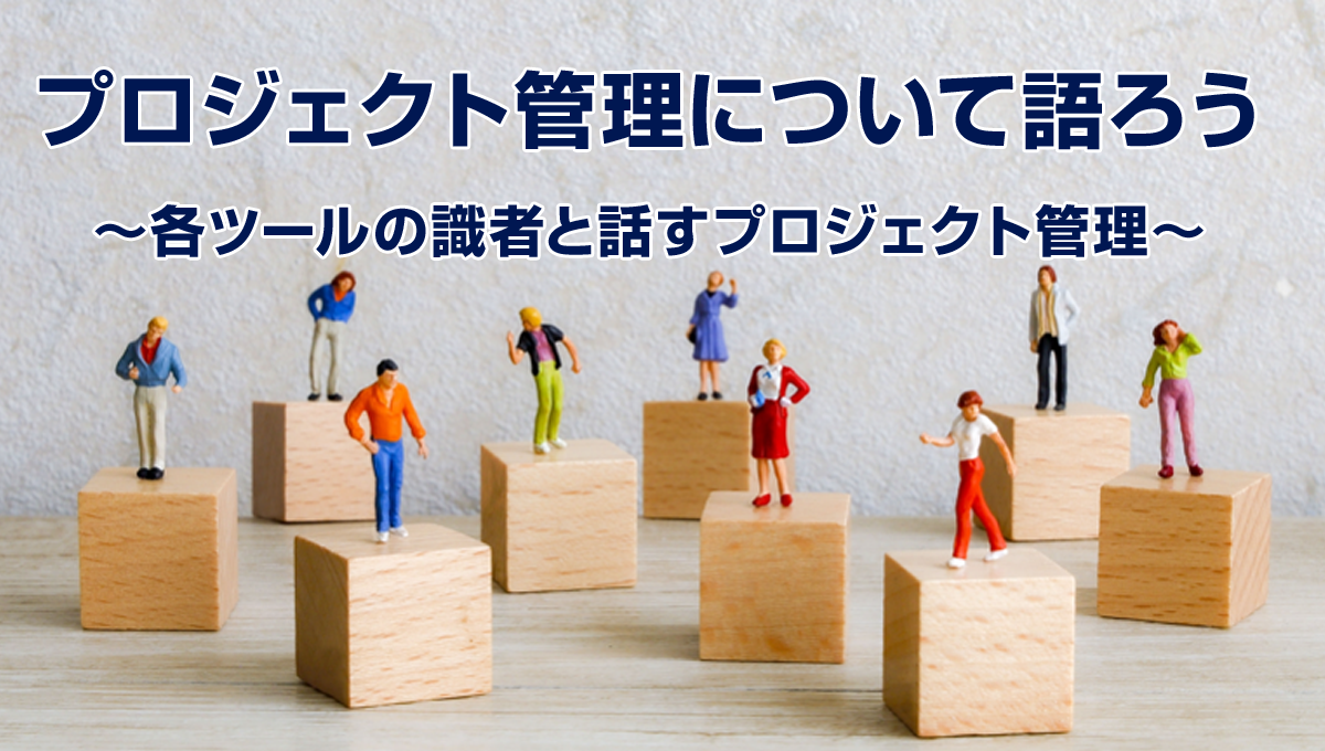 プロジェクト管理について語ろう　～各ツールの識者と話すプロジェクト管理～